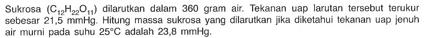 Sukrosa (C12H22O11) dilarutkan dalam 360 gram air. Tekanan uap larutan tersebut terukur sebesar 21,5 mmHg. Hitung massa sukrosa yang dilarutkan jika diketahui uap jenuh air murni pada suhu 25 C adalah 23,8 mmHg. 