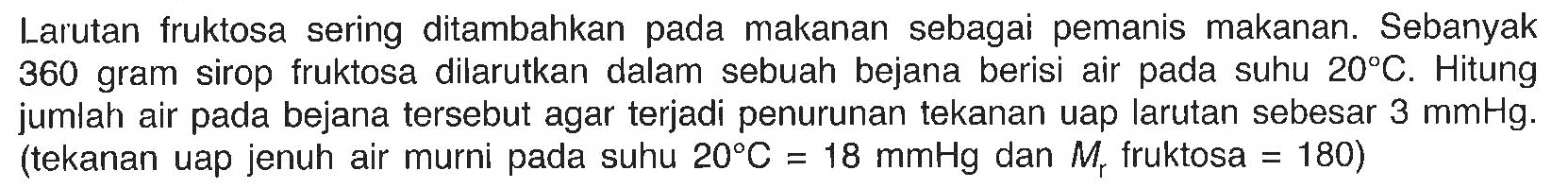 Larutan fruktosa sering ditambahkan pada makanan sebagai pemanis makanan. Sebanyak 360 gram sirop fruktosa dilarutkan dalam sebuah bejana berisi air pada suhu 20 C. Hitung jumlah air pada bejana tersebut agar terjadi penurunan tekanan uap larutan sebesar 3 mmHg. (tekanan uap jenuh air murni pada suhu 20 C = 18 mmHg dan Mr fruktosa = 180) 