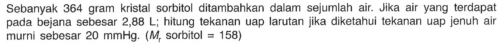 Sebanyak 364 gram kristal sorbitol ditambahkan dalam sejumlah air. Jika air yang terdapat pada bejana sebesar 2,88 L; hitung tekanan uap larutan jika diketahui tekanan uap jenuh air murni sebesar 20 mmHg. (Mr sorbitol = 158) 