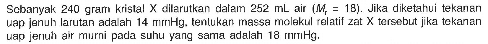 Sebanyak 240 gram kristal X dilarutkan dalam 252 mL air (Mr = 18). Jika diketahui tekanan uap jenuh larutan adalah 14 mmHg, tentukan massa molekul relatif zat X tersebut jika tekanan uap jenuh air murni pada suhu yang sama adalah 18 mmHg. 