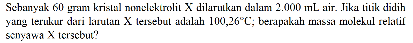 Sebanyak 60 gram kristal nonelektrolit X dilarutkan dalam 2.000 mL air. Jika titik didih yang terukur dari larutan X tersebut adalah 100,26 C; berapakah massa molekul relatif senyawa X tersebut?