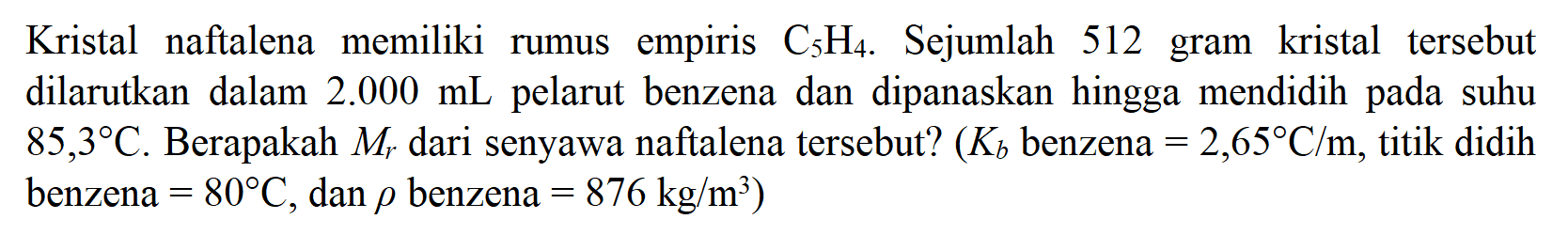 Kristal naftalena memiliki rumus empiris C5H4 . Sejumlah 512 gram kristal tersebut dilarutkan dalam 2.000 mL pelarut benzena dan dipanaskan hingga mendidih pada suhu 85,3 C . Berapakah Mr dari senyawa naftalena tersebut? (Kb benzena =2,65 C/m , titik didih benzena =80 C , dan rho benzena =876 kg/m^3)