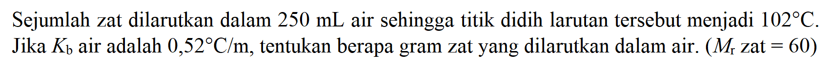 Sejumlah zat dilarutkan dalam 250 mL air sehingga titik didih larutan tersebut menjadi 102 C. Jika Kb air adalah 0,52 C/m, tentukan berapa gram zat yang dilarutkan dalam air. (Mr zat = 60)