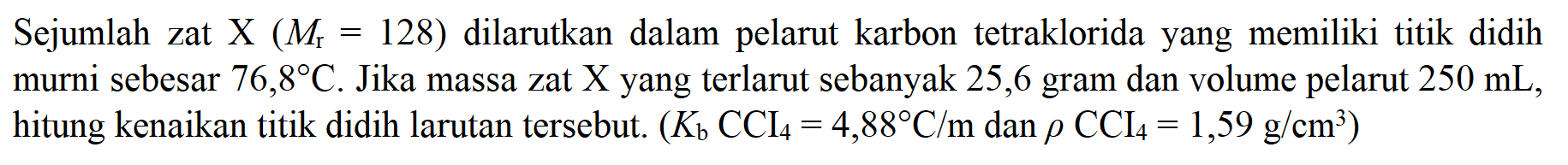 Sejumlah zat X (Mr = 128) dilarutkan dalam pelarut karbon tetraklorida yang memiliki titik didih murni sebesar 76,8 C. Jika massa zat X yang terlarut sebanyak 25,6 gram dan volume pelarut 250 mL, hitung kenaikan titik didih larutan tersebut. (Kb CCI4 = 4,88 C/m dan p CCI4 = 1,59 g/cm^3)