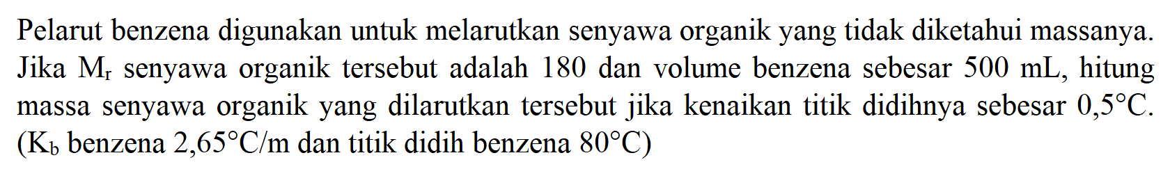 Pelarut benzena digunakan untuk melarutkan senyawa organik yang tidak diketahui massanya. Jika Mr senyawa organik tersebut adalah 180 dan volume benzena sebesar 500 mL , hitung massa senyawa organik yang dilarutkan tersebut jika kenaikan titik didihnya sebesar 0,5 C . (Kb benzena 2,65 C/m dan titik didih benzena 80 C)