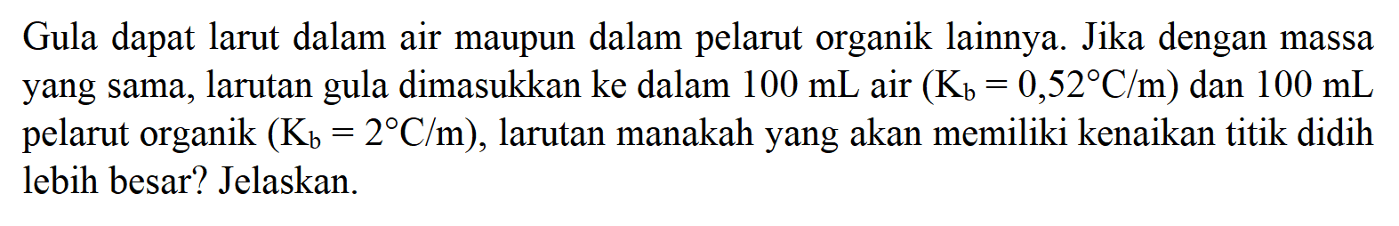 Gula dapat larut dalam air maupun dalam pelarut organik lainnya. Jika dengan massa yang sama, larutan dimasukkan ke dalam 100 mL air (Kb = 0,52 C/m) dan 100 mL gula pelarut organik (Kb = 2 C/m), larutan manakah yang akan memiliki kenaikan titik didih lebih besar? Jelaskan.