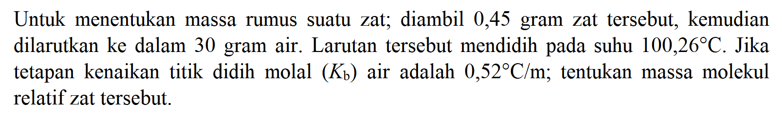 Untuk menentukan massa rumus suatu zat; diambil 0,45 gram zat tersebut, kemudian dilarutkan ke dalam 30 gram air. Larutan tersebut mendidih pada suhu 100,26 C. Jika tetapan kenaikan titik didih molal (Kb) air adalah 0,52 C/m; tentukan massa molekul relatif zat tersebut.