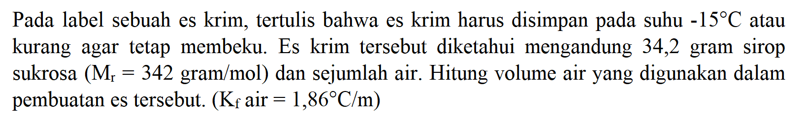 Pada label sebuah es krim, tertulis bahwa es krim harus disimpan pada suhu -15C atau kurang agar tetap membeku. Es krim tersebut diketahui mengandung 34,2 gram sirop sukrosa (Mr = 342 gram/mol) dan sejumlah air. Hitung volume air yang digunakan dalam pembuatan es tersebut. (Kf air = 1,86 C/m) 