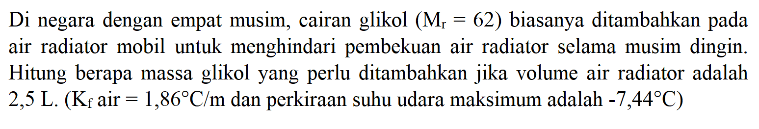 Di negara dengan empat musim, cairan glikol (Mr = 62) biasanya ditambahkan pada air radiator mobil untuk menghindari pembekuan air radiator selama musim dingin. Hitung berapa massa glikol yang perlu ditambahkan jika volume air radiator adalah 2,5 L. (Kf air = 1,86 C/m dan perkiraan suhu udara maksimum adalah -7,44 C) 