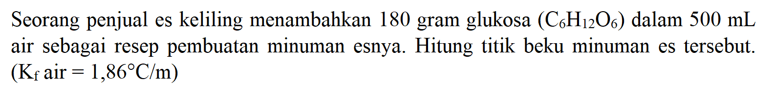 Seorang penjual es keliling menambahkan 180 gram glukosa (C6H12O6) dalam 500 mL air sebagai resep pembuatan minuman esnya. Hitung titik beku minuman es tersebut. (Kf air = 1,86 C/m) 