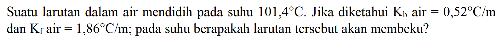 Suatu larutan dalam air mendidih pada suhu 101,4 C. Jika diketahui Kb air = 0,52 C/m dan Kf air = 1,86 C/m; pada suhu berapakah larutan tersebut akan membeku?