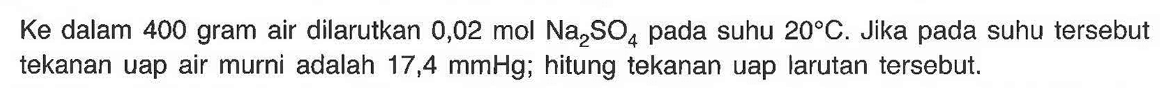 Ke dalam 400 gram air dilarutkan 0,02 mol Na2SO4 pada suhu 20 C. Jika pada suhu tersebut tekanan uap air murni adalah 17,4 mmHg; hitung tekanan uap larutan tersebut. 