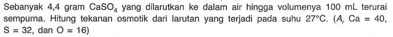 Sebanyak 4,4 gram CaSO4 yang dilarutkan ke dalam air hingga volumenya 100 mL terurai sempurna. Hitung tekanan osmotik dari larutan yang terjadi pada suhu 27 C. (Ar Ca = 40, S = 32, dan O = 16) 