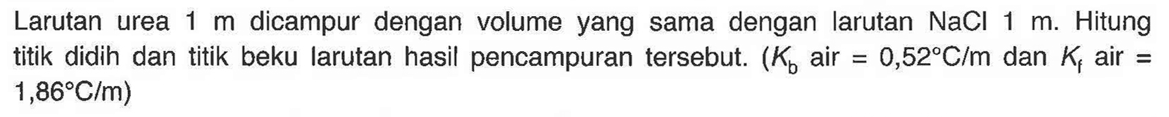 Larutan urea 1 m dicampur dengan volume yang sama dengan larutan NaCl 1 m. Hitung titik didih dan titik beku larutan hasil pencampuran tersebut. (Kb air = 0,52 C/m dan Kf air = 1,86 C/m)