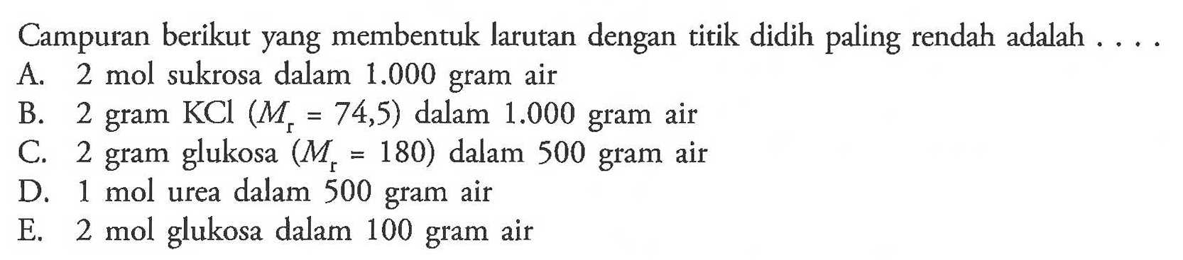 Campuran berikut yang membentuk larutan dengan titik didih paling rendah adalah 
A. 2 mol sukrosa dalam 1.000 gram air 
B. 2 gram KCl (Mr = 74,5) dalam 1.000 gram air 
C. 2 gram glukosa (Mr = 180) dalam 500 gram air 
D. 1 mol urea dalam 500 gram air 
E. 2 mol glukosa dalam 100 gram air 