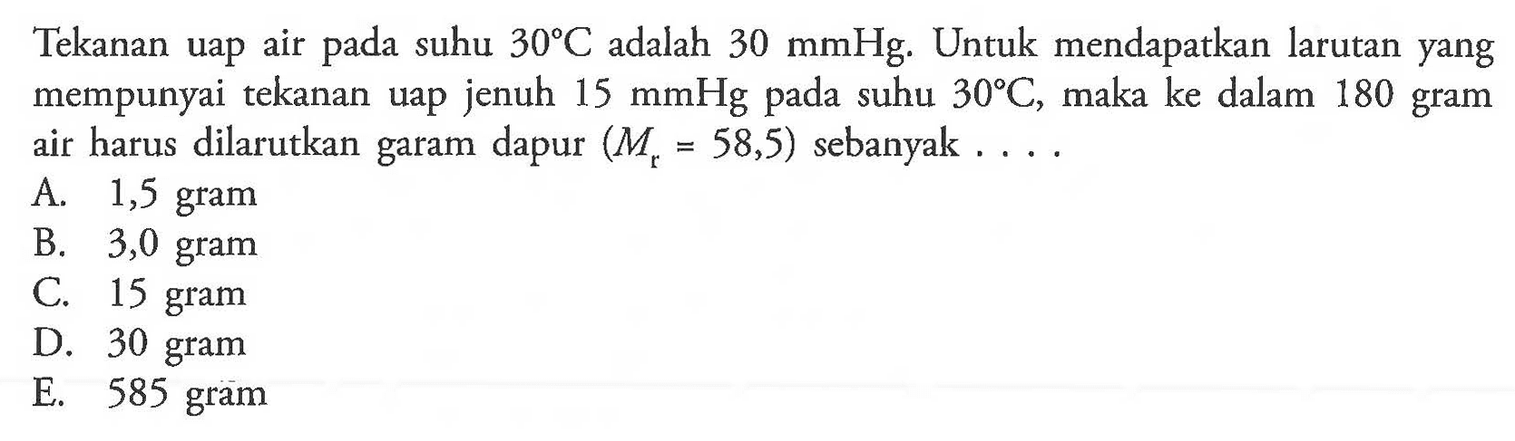 Tekanan uap air pada suhu 30 C dan 30 mmHg. Untuk mendapatkan larutan yang mempunyai tekanan uap jenuh 15 mmHg pada suhu 30 C. maka ke dalam 180 gram air harus dilarutkan garam dapur (Mr = 58,5) sebanyak . . . . 