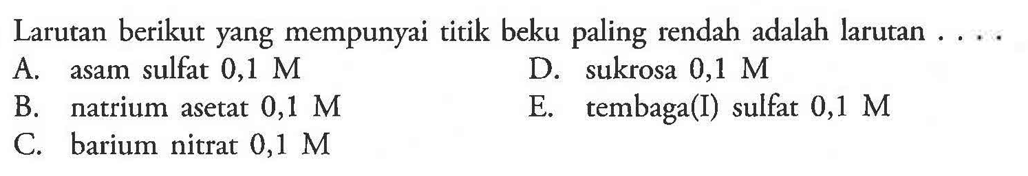 Larutan berikut yang mempunyai titik beku paling rendah adalah larutan 
A. asam sulfat 0,1 M 
D. sukrosa 0,1 M 
B. natrium asetat 0,1 M 
E. tembaga(I) sulfat 0,1 M 
C. barium nitrat 0,1 M