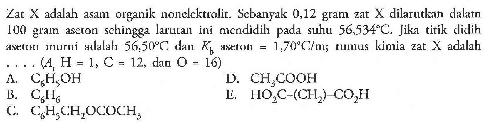 Zat X adalah asam organik nonelektrolit. Sebanyak 0,12 gram zat X dilarutkan dalam 100 gram aseton sehingga larutan ini mendidih pada suhu 56,534 C. Jika titik  didih aseton murni adalah 56,50 C dan Kb aseton = 1,70 C/m; rumus kimia zat X adalah . . . (Ar H = 1, C = 12, dan O = 16) A. C6H5OH D. CH3COOH B. C6H6 E. HO2C-(CH2)-CO2H C. C6H5CH2OCOCH3