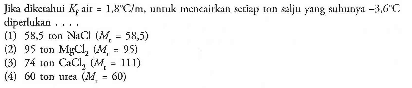Jika diketahui Kf air =1,8 C/m, untuk mencairkan setiap ton salju yang suhunya -3,6 C diperlukan ...
(1) 58,5 ton NaCl (Mr=58,5) (2) 95 ton MgCl2 (Mr=95) (3) 74 ton CaCl2 (Mr=111) (4) 60 ton urea (Mr=60)