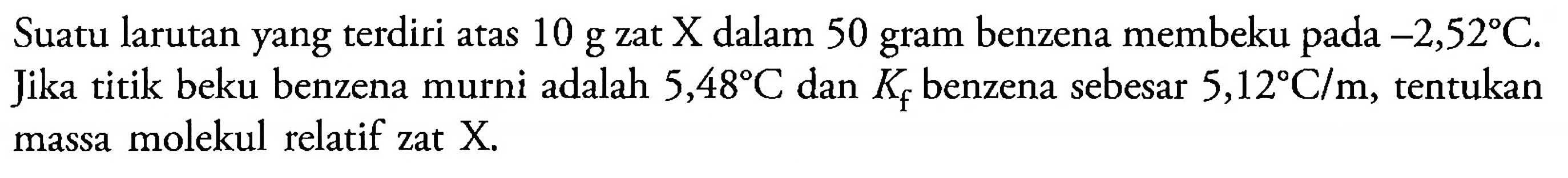 Suatu larutan yang terdiri atas 10 g zat X dalam 50 gram benzena membeku -2,52 C. Jika titik beku benzena murni adalah 5,48 C dan Kf benzena sebesar 5,12 C/m, tentukan massa molekul relatif zat X.