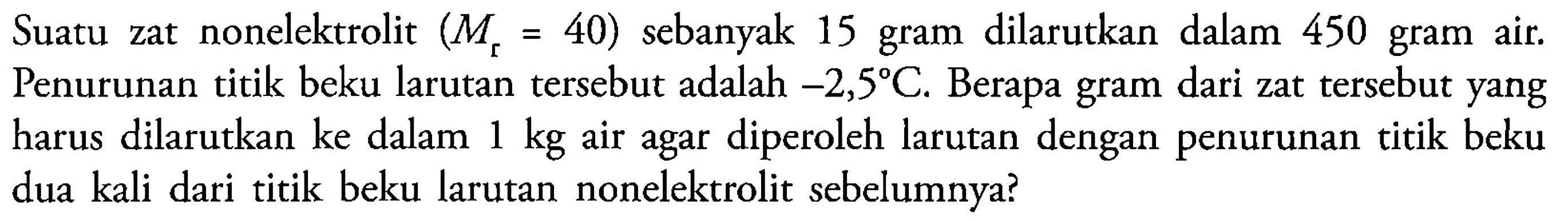 Suatu zat nonelektrolit (Mr = 40) sebanyak 15 gram dilarutkan dalam 450 gram zat air. Penurunan titik beku larutan tersebut adalah -2,5 C. Berapa gram dari zat tersebut yang harus dilarutkan ke dalam 1 kg air agar diperoleh larutan dengan penurunan titik beku dua kali dari titik beku larutan nonelektrolit sebelumnya?