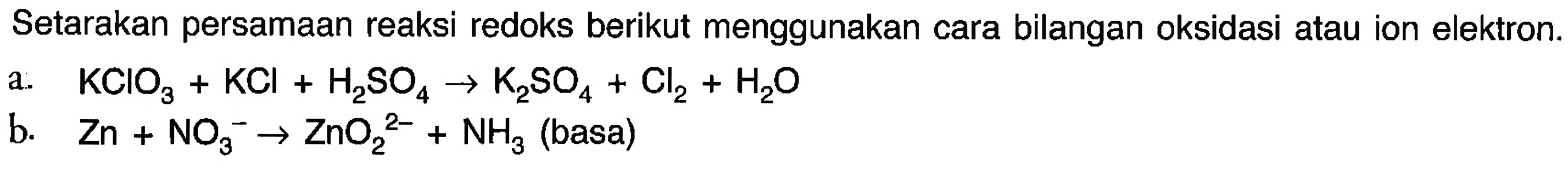 Setarakan persamaan reaksi redoks berikut menggunakan cara bilangan oksidasi atau ion elektron.a. KClO3 + KCl + H2SO4 -> K2SO4 + Cl2 + H2O b. Zn + NO3^- -> ZnO2^2- + NH3 (basa)