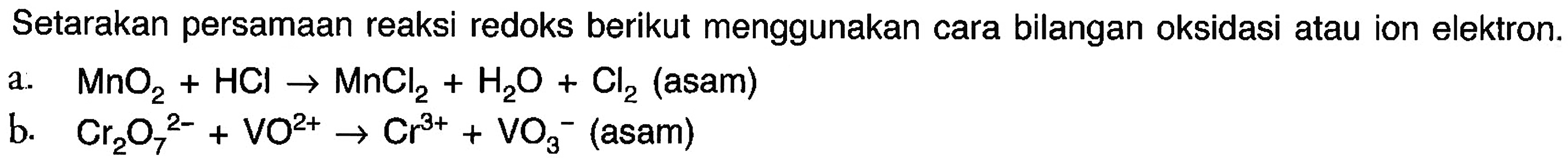 Setarakan persamaan reaksi redoks berikut menggunakan cara bilangan oksidasi atau ion elektron. a. MnO2 + HCl -> MnCl + H2O + Cl2 (asam) b. Cr2O7^(2-) + VO^2+ -> Cr^3+ + VO3^- (asam)  