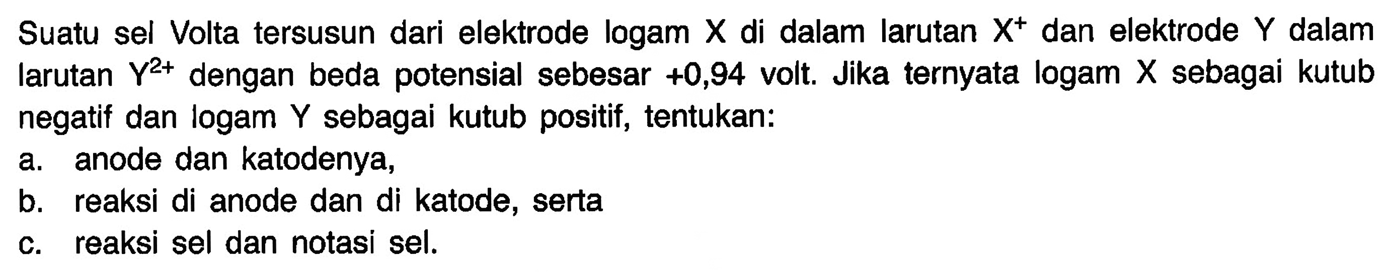 Suatu sel Volta tersusun dari elektrode logam X di dalam larutan X^+ dan elektrode Y dalam larutan Y^(2+) dengan beda potensial sebesar +0,94 volt. Jika ternyata logam X sebagai kutub negatif dan logam Y sebagai kutub positif, tentukan: a. anode dan katodenya, b. reaksi di anode dan di katode, serta c. reaksi sel dan notasi sel.