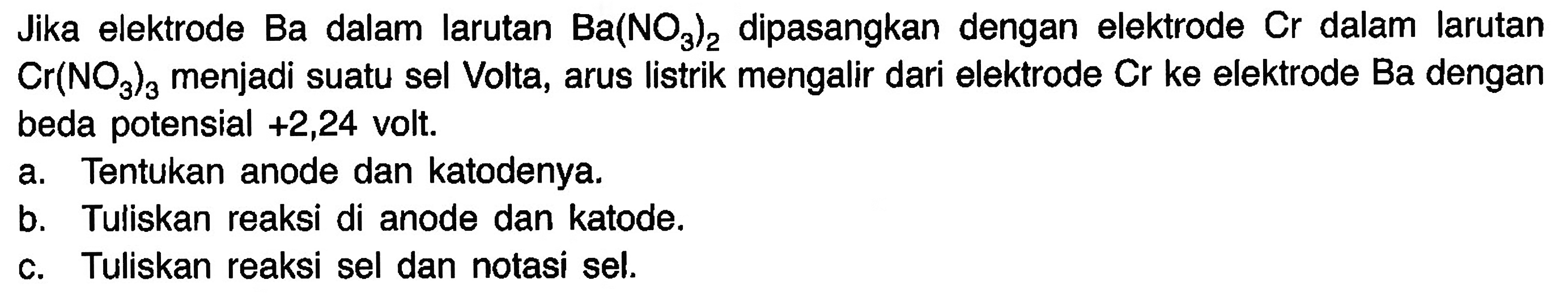 Jika elektrode Ba dalam larutan Ba(NO3)2 dipasangkan dengan elektrode Cr  dalam larutan Cr(NO3)a menjadi suatu sel Volta, arus listrik mengalir dari elektrode Cr ke elektrode Ba dengan beda potensial +2,24 volt. 
a. Tentukan anode dan katodenya. 
b. Tuliskan reaksi di anode dan katode. 
c. Tuliskan reaksi sel dan notasi sel.