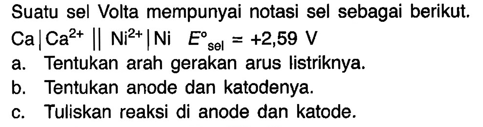 Suatu sel Volta mempunyai notasi sel sebagai berikut. 
Ca | Ca^(2+) || Ni^(2+) | Ni E sel = +2,59 V 
a. Tentukan arah gerakan Iistriknya. 
b. Tentukan anode dan katodenya. 
c. Tuliskan reaksi di anode dan katode.