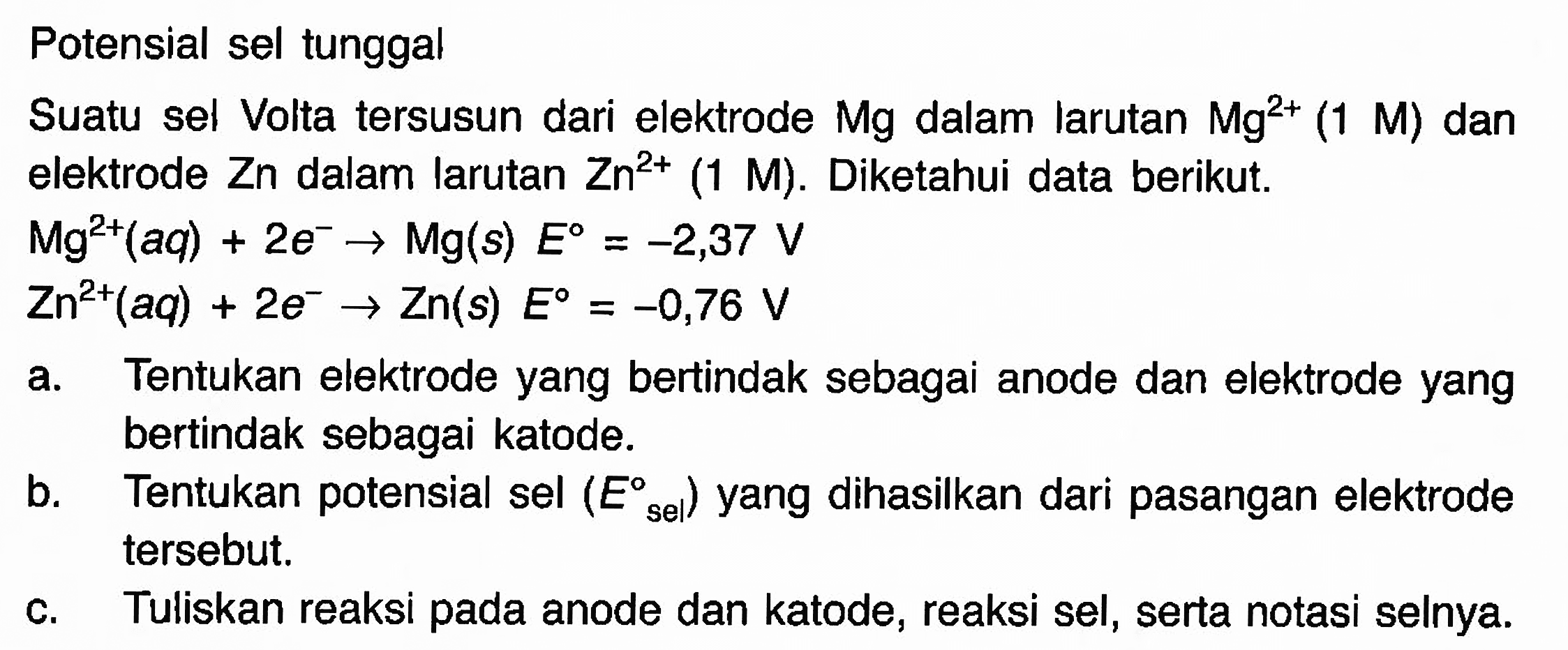 Potensial sel tunggal 
Suatu sel Volta tersusun dari elektrode Mg dalam larutan Mg^(2+) (1 M) dan elektrode Zn dalam larutan Zn^(2+) (1 M). Diketahui data berikut. 
Mg^(2+) (aq) + 2e^- -> Mg (s) E = -2,37 V 
Zn^(2+) (aq) + 2e^- -> Zn(s) E = -0,76 V 
a. Tentukan elektrode yang bertindak sebagai anode dan elektrode yang bertindak sebagai katode. 
b. Tentukan potensial sel (E sel) yang dihasilkan dari pasangan elektrode tersebut. c. Tuliskan reaksi pada anode dan katode, reaksi sel, serta notasi selnya. 