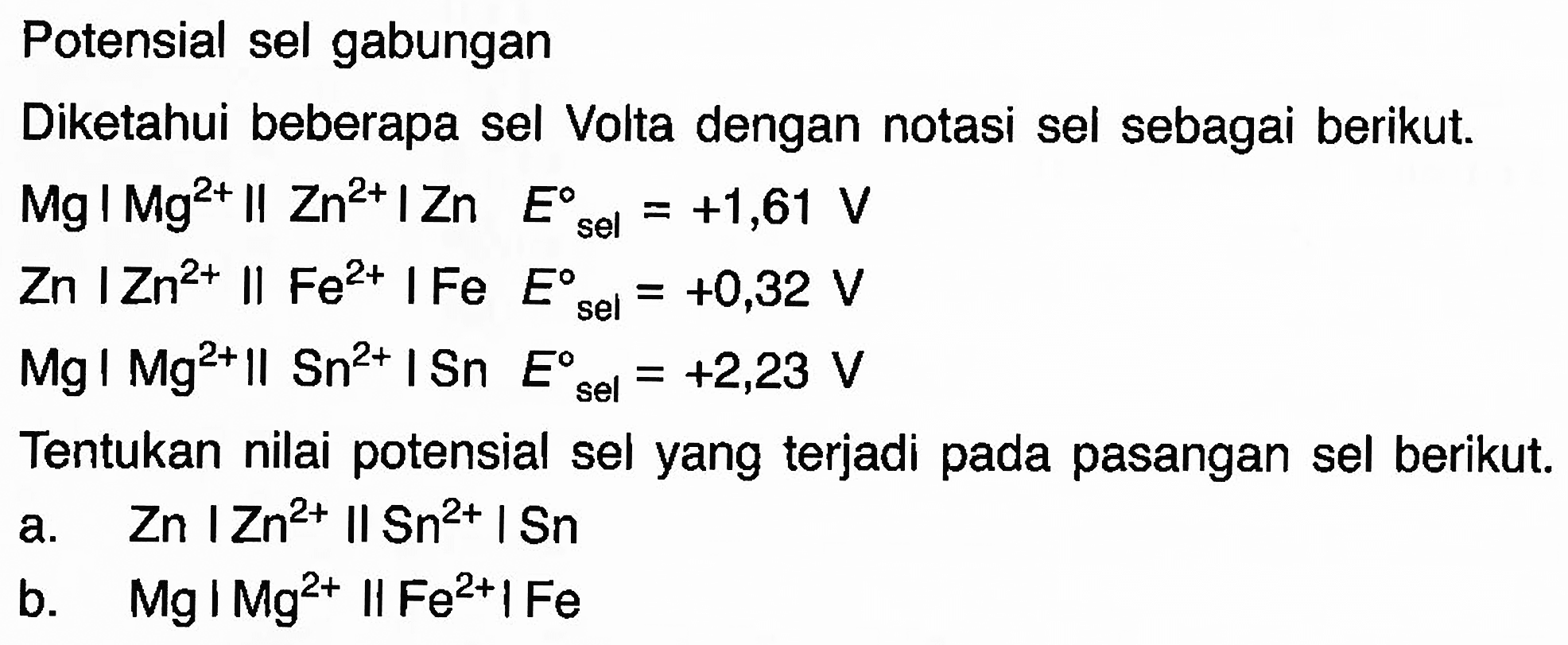 Potensial sel gabungan 
Diketahui beberapa sel Volta dengan notasi sel sebagai berikut. 
Mg | Mg^(2+) || Zn E sel = +1,61 V 
Zn | Zn^(2+) || Fe^(2+) | Fe E = +0,32 V 
Mg | Mg^(2+) || Sn^(2+) | Sn E sel = +2,23 V 
Tentukan nilai potensial sel yang terjadi pada pasangan sel berikut. 
a. Zn | Zn^(2+) || Sn^(2+) | Sn 
b. Mg | Mg^(2+) || Fe^(2+) | Fe 