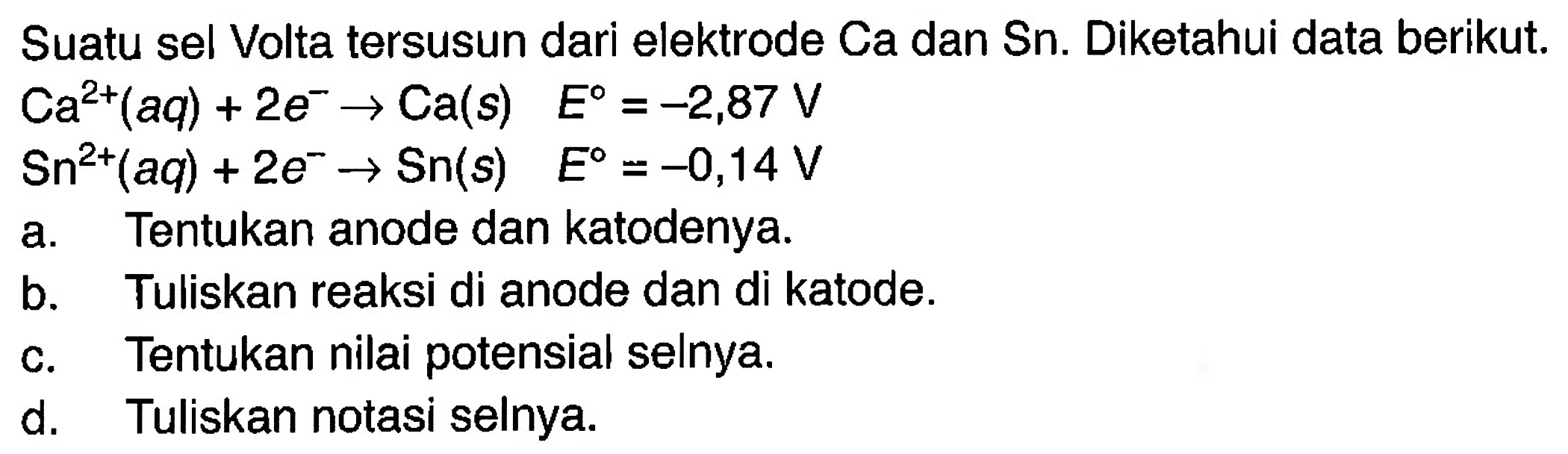 Suatu sel Volta tersusun dari elektrode Ca dan Sn. DIketahui data berikut. Ca^(2+) (aq) + 2e^- -> Ca(s) E = -2,87 V Sn^(2+) (aq) + 2e^- -> Sn(s) E = -0,14 V a. Tentukan anode dan katodenya b. Tuliskan reaksi di anode dan di katode. c. Tentukan nilai potensial selnya. d. Tuliskan notasi selnya. 