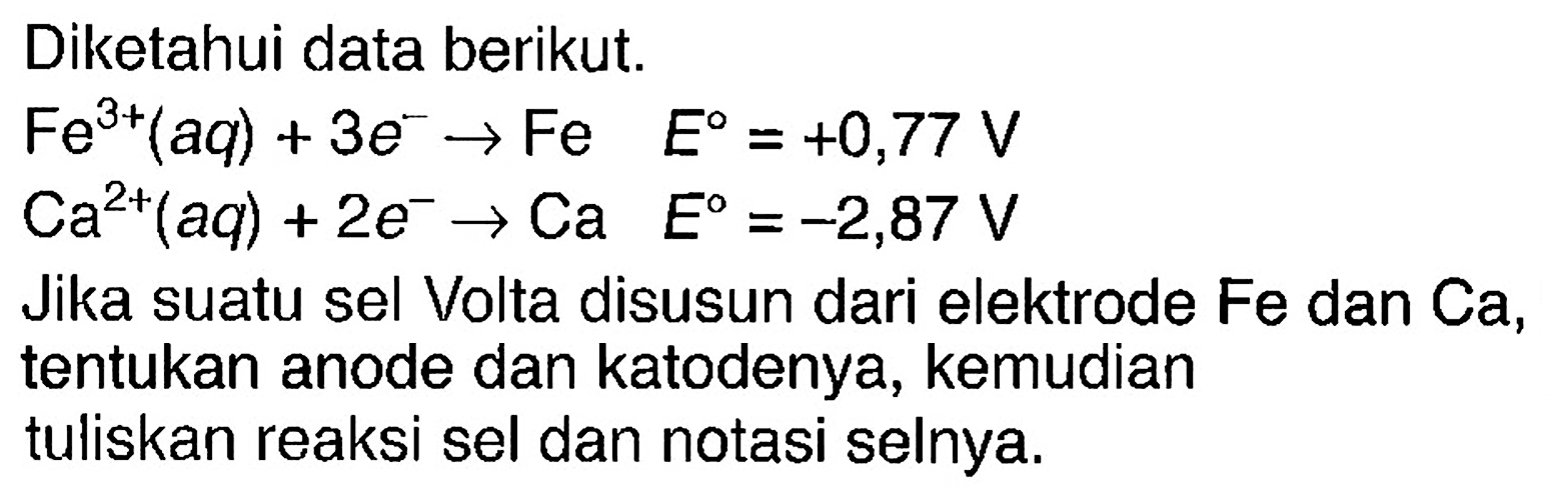 Diketahui data berikut. 
Fe^(3+)(aq) +3 e^- -> Fe E = +0,77 V 
Ca^(2+)(aq) + 2 e^- -> Ca E = -2,87 V 
Jika suatu sel Volta disusun dari elektrode Fe dan Ca, tentukan anode dan katodenya, kemudian tuliskan reaksi sel dan notasi selnya.