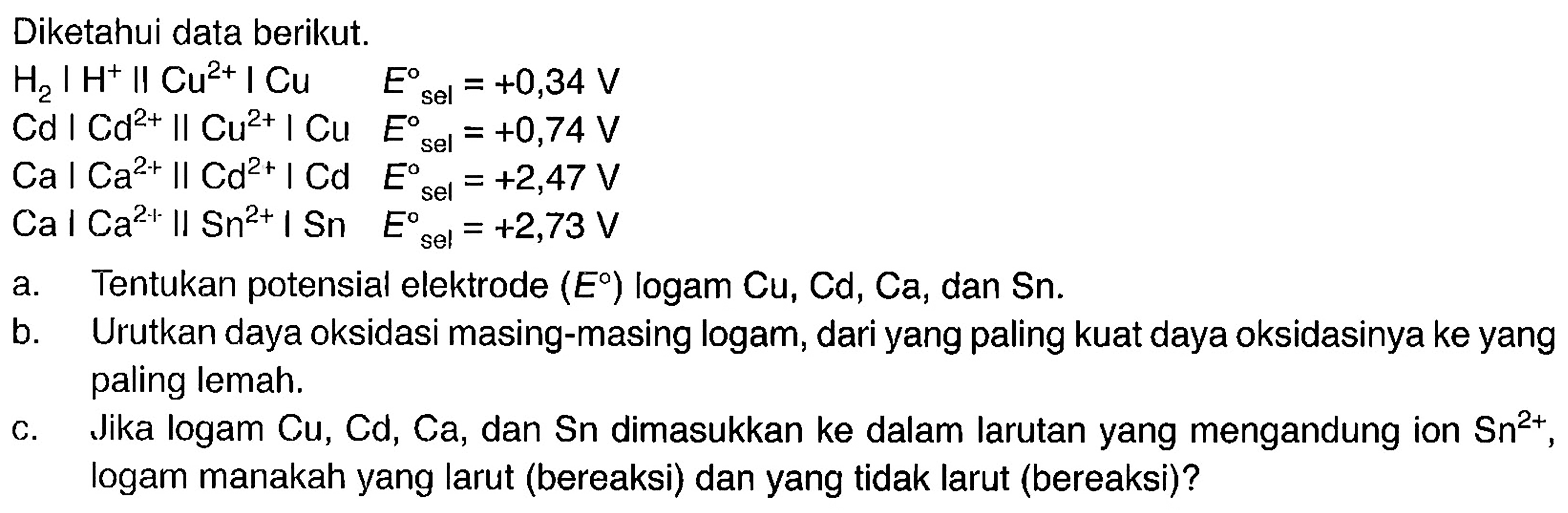 Diketahui data berikut. 
H2 | H^+ || Cu^(2+) | Cu E sel = +0,34 V 
Cd | Cd^(2+) || Cu^(2+) | Cu E sel = +0,74 V 
Ca | Ca^(2+) || Cd^(2+) | Cd E sel = +2,47 V 
Ca | Ca^(2+) || Sn^(2+) | Sn E sel = +2,73 V 
a. Tentukan potensial elektrode (E) logam Cu, Cd, Ca, dan Sn. 
b. Urutkan daya oksidasi masing-masing logam, dari yang paling kuat daya oksidasinya ke yang paling lemah. 
c. Jika logam Cu, Cd, Ca, dan Sn dimasukkan ke dalam larutan yang mengandung ion Sn^(2+), logam manakah yang larut (bereaksi) dan yang tidak larut (bereaksi)?