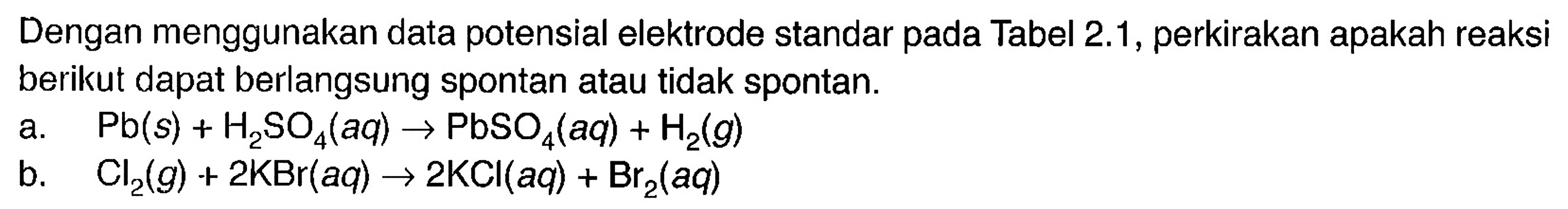 Dengan menggunakan data potensial elektrode standar pada Tabel 2.1, perkirakan apakah reaksi berikut dapat berlangsung spontan atau tidak spontan. a. Pb (s) + H2SO4 (aq) -> PbSO4 (aq) + H2 (g) b. Cl2 (g) + 2 KBr (aq) -> 2 KCI (aq) + Br2 (aq)