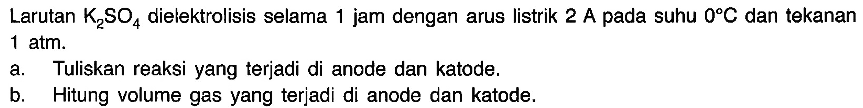 Larutan K2SO4 dielektrolisis selama 1 jam dengan arus listrik 2 A pada suhu 0 C dan tekanan 1 atm. 
a. Tuliskan reaksi yang terjadi di anode dan katode. 
b. Hitung volume gas yang terjadi di anode dan katode.