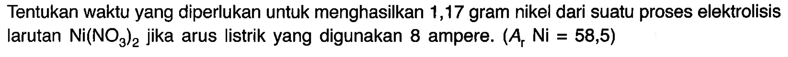 Tentukan waktu yang diperlukan untuk menghasilkan 1,17 gram nikel dari suatu proses elektrolisis larutan Ni(NO3)2 jika arus listrik yang digunakan 8 ampere. (Ar Ni = 58,5)