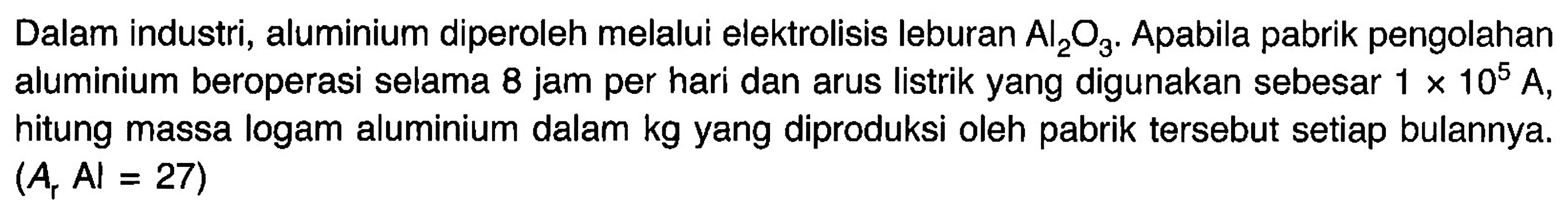 Dalam industri, aluminium diperoleh melalui elektrolisis leburan Al2O3. Apabila pabrik pengolahan aluminium beroperasi selama 8 jam per hari dan arus listrik yang digunakan sebesar 1 x 10^5 A, hitung massa logam aluminium dalam kg yang diproduksi oleh pabrik tersebut setiap bulannya. (Ar Al=27)