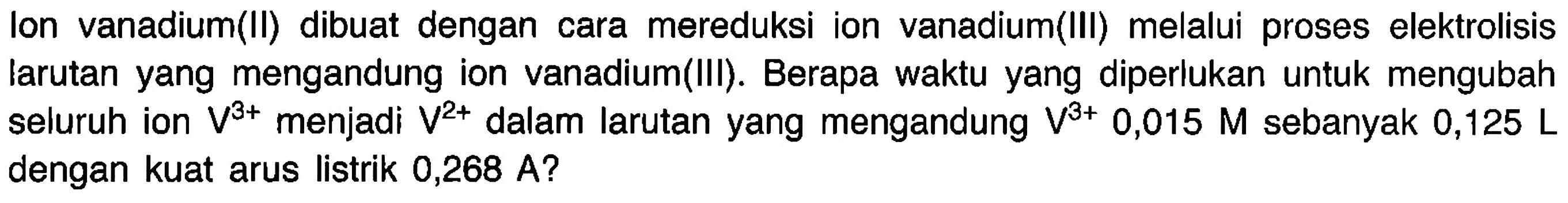 Ion vanadium(II) dibuat dengan cara mereduksi ion vanadium(III) melalui proses elektrolisis larutan yang mengandung ion vanadium(III). Berapa waktu yang diperlukan untuk mengubah seluruh ion  V^(3+)  menjadi  V^(2+)  dalam larutan yang mengandung  V^(3+) 0,015 M  sebanyak  0,125 L dengan kuat arus listrik 0,268  A  ?