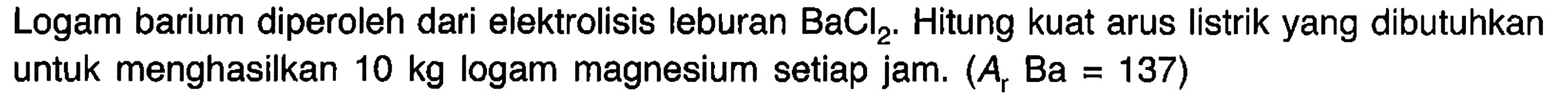 Logam barium diperoleh dari elektrolisis leburan  BaCl2. Hitung kuat arus listrik yang dibutuhkan untuk menghasilkan  10 kg  logam magnesium setiap jam.  (Ar Ba = 137)