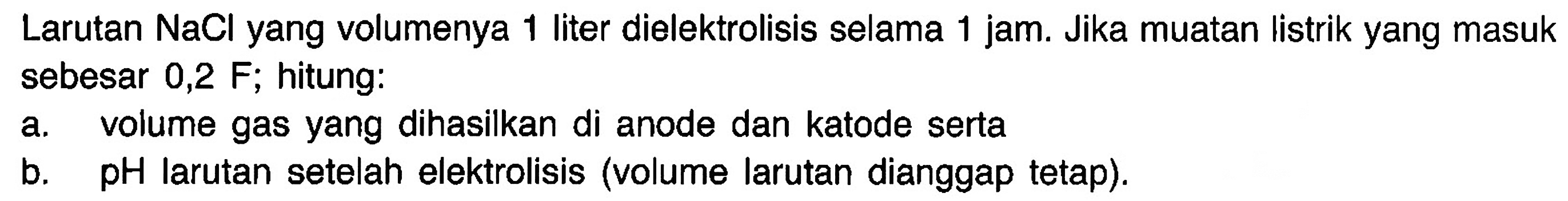 Larutan NaCl yang volumenya 1 liter dielektrolisis selama 1 jam. Jika muatan listrik yang masuk sebesar 0,2 F; hitung:
a. volume gas yang dihasilkan di anode dan katode serta
b. pH larutan setelah elektrolisis (volume larutan dianggap tetap).