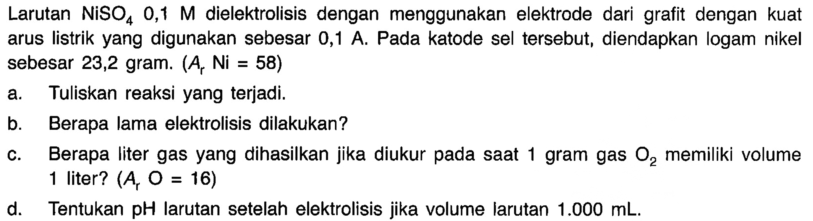 Larutan  NiSO4 0,1 M  dielektrolisis dengan menggunakan elektrode dari grafit dengan kuat arus listrik yang digunakan sebesar 0,1 A. Pada katode sel tersebut, diendapkan logam nikel sebesar 23,2 gram.  (A_(r) Ni=58) 
a. Tuliskan reaksi yang terjadi.
b. Berapa lama elektrolisis dilakukan?
c. Berapa liter gas yang dihasilkan jika diukur pada saat 1 gram gas  O2  memiliki volume 1 liter?  (A_(r) O=16) 
d. Tentukan  pH  larutan setelah elektrolisis jika volume larutan  1.000 mL .