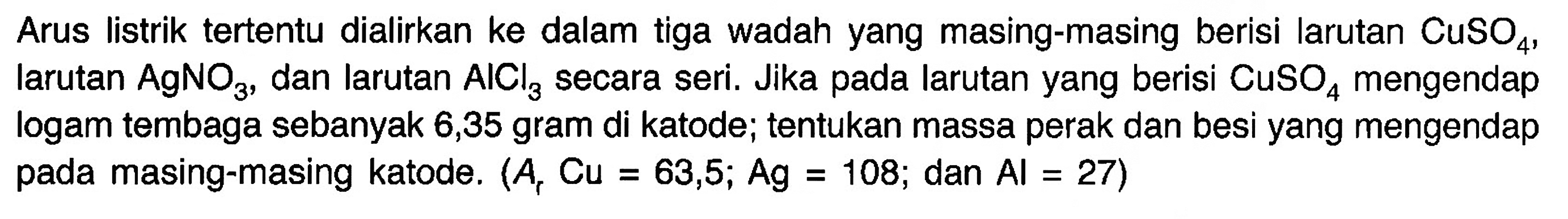 Arus listrik tertentu dialirkan ke dalam tiga wadah yang masing-masing berisi larutan  CuSO4, Iarutan  AgNO3 , dan larutan  AlCl3 secara seri. Jika pada larutan yang berisi  CuSO4  mengendap logam tembaga sebanyak 6,35 gram di katode; tentukan massa perak dan besi yang mengendap pada masing-masing katode.  (Ar Cu=63,5 ; Ag=108 ;.  dan  .Al=27)