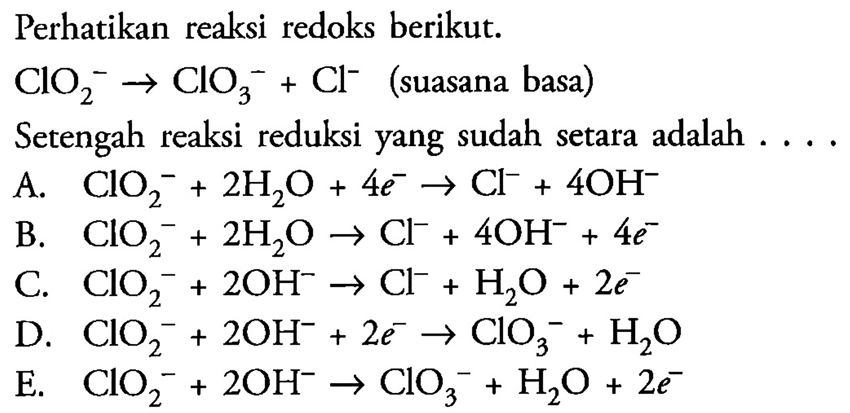 Perhatikan reaksi redoks berikut.

ClO2^- -> ClO3^- + Cl^-  (suasana basa) 

Setengah reaksi reduksi yang sudah setara adalah ....
A.  ClO2^- + 2 H2O + 4 e^- -> Cl^- + 4 OH^- 
B.  ClO2^- + 2 H2O -> Cl^- + 4 OH^- + 4 e^- 
C.  ClO2^- + 2 OH^- -> Cl^- + H2O + 2 e^- 
D.  ClO2^- + 2 OH^- +2 e^- -> ClO3^- + H2O 
E.  ClO2^- + 2 OH^- -> ClO3^- + H2O + 2 e^- 