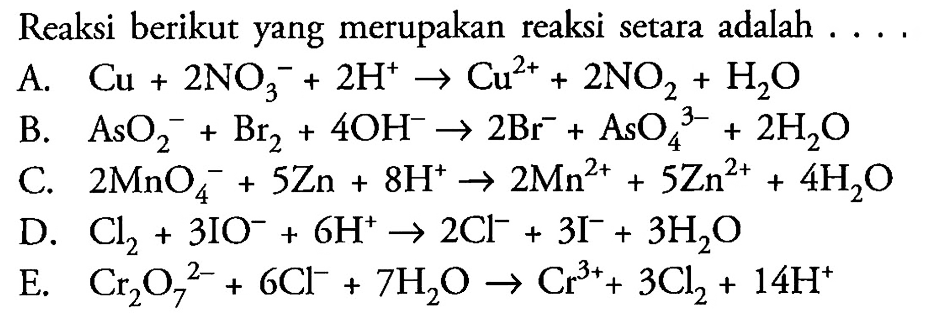 Reaksi berikut yang merupakan reaksi setara adalah 
A. Cu + 2 NO3^- + 2 H^+ -> Cu^(2+) + 2 NO2 + H2O 
B. AsO2^- + Br2 + 4 OH^- -> 2 Br^- + AsO4^(3-) + 2 H2O 
C. 2 MnO4^- + 5 Zn + 8 H^+ -> 2 Mn^(2+) + 5 Zn^(2+) + 4 H2O 
D. Cl2 + 3 IO^- + 6 H^+ -> 2 Cl^- + 3 I^- + 3 H2O 
E. Cr2O7^(2-) + 6 Cl^- + 7 H2O -> Cr^(3+) + 3 Cl2 + 14 H^+