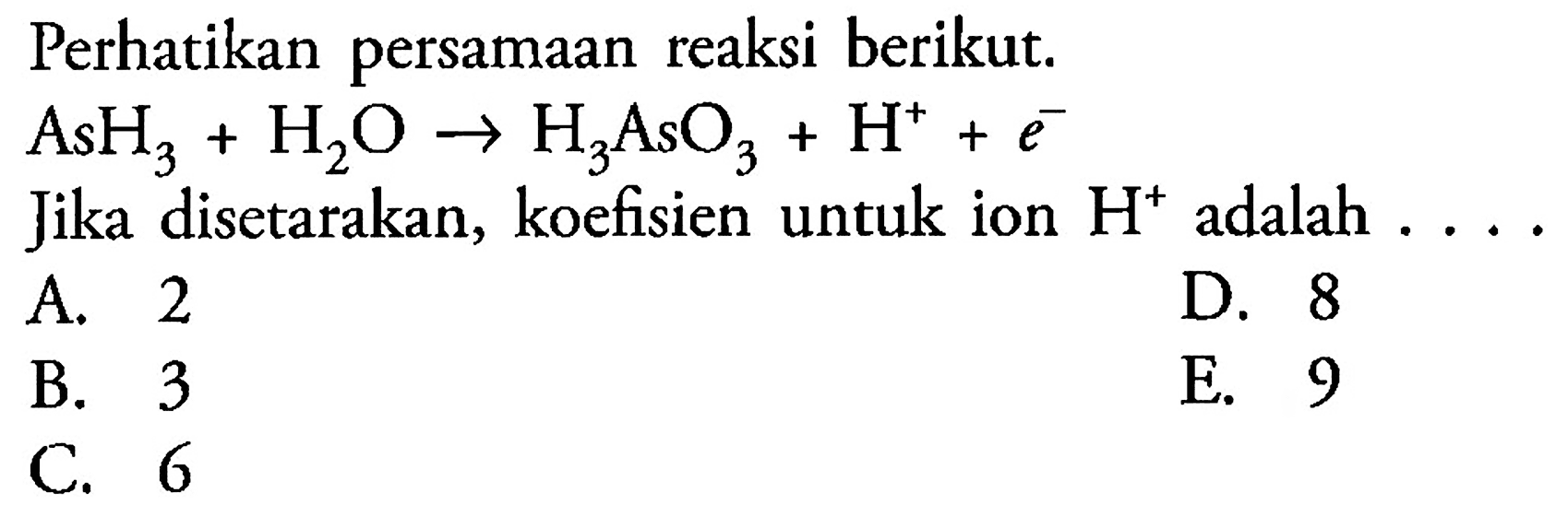 Perhatikan persamaan reaksi berikut.  AsH3 + H2O -> H3AsO3 + H^+ + e^-  Jika disetarakan, koefisien untuk ion  H^+ adalah  ... .