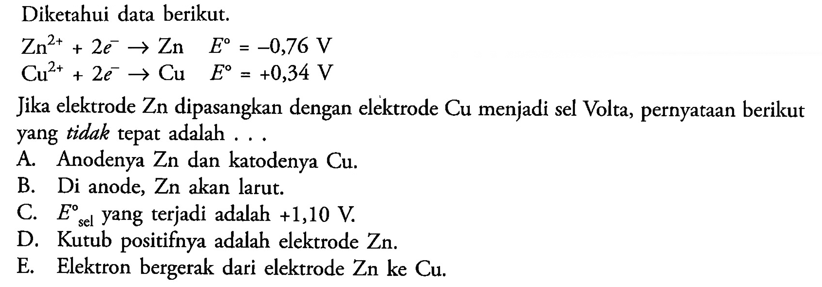 Diketahui data berikut.Zn^(2+) + 2e^- -> Zn  E=-0,76 V Cu^(2+) + 2e^- -> Cu  E=+0,34 VJika elektrode Zn dipasangkan dengan elektrode Cu menjadi sel Volta, pernyataan berikut yang tidak tepat adalah ...A. Anodenya  Zn  dan katodenya  Cu .B. Di anode,  Zn  akan larut.C.  E sel   yang terjadi adalah  +1,10 V .D. Kutub positifnya adalah elektrode Zn.E. Elektron bergerak dari elektrode  Zn ke Cu .