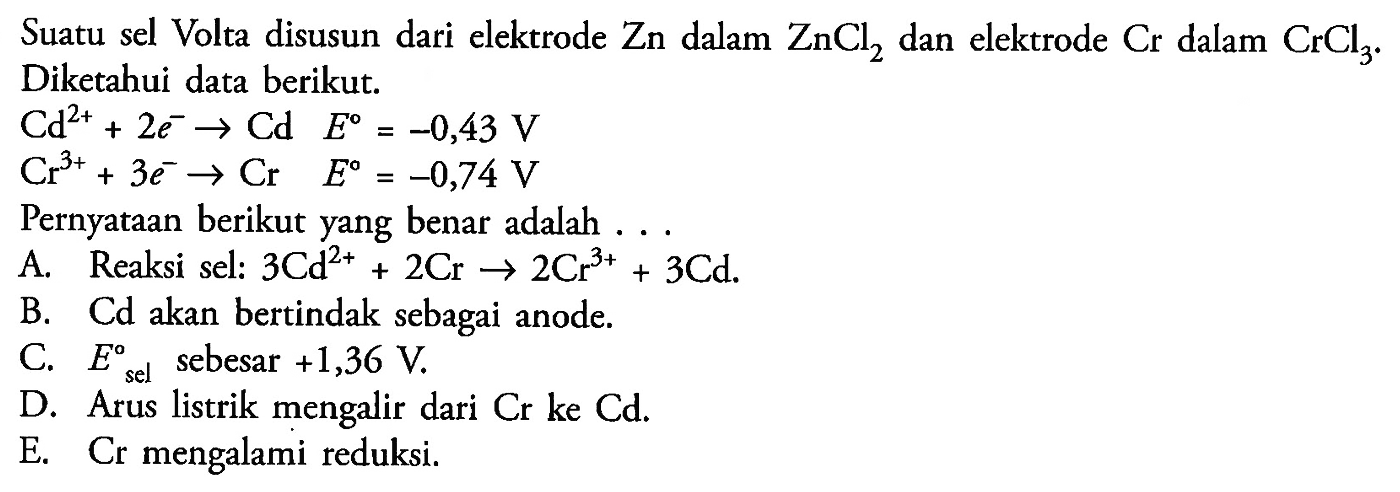 Suatu sel Volta disusun dari elektrode Zn dalam ZnCl2 dan elektrode Cr dalam CrCl3. Diketahui data berikut. 
Cd^(2+) + 2 e^- -> Cd E = -0,43 V 
Cr^(3+) + 3 e^- -> Cr E = -0,74 V 
Pernyataan berikut yang benar adalah 
A. Reaksi sel: 3 Cd^(2+) + 2 Cr -> 2 Cr^(3+) + 3 Cd. 
B. Cd akan bertindak sebagai anode. 
C. E sel sebesar +1,36 V. 
D. Arus listrik mengalir dari Cr ke Cd. 
E. Cr mengalami reduksi. 