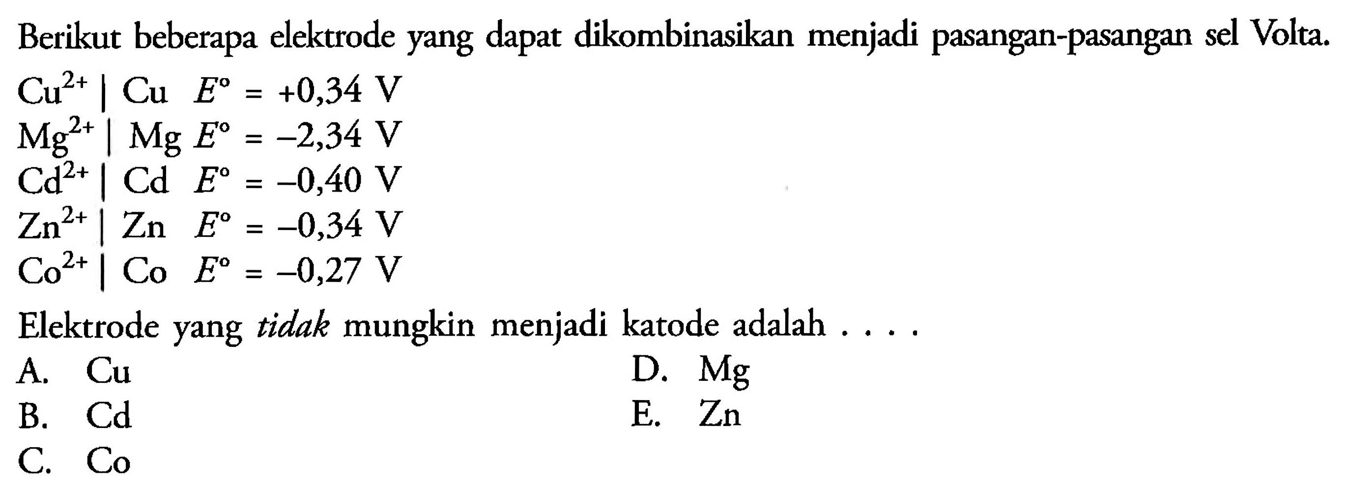 Berikut beberapa elektrode yang dapat dikombinasikan menjadi pasangan-pasangan sel Volta.  Cu^(2+) | Cu E^o=+0,34 V   Mg^(2+) | Mg E^o=-2,34 V   Cd^(2+) | Cd E^o=-0,40 V   Zn^(2+) | Zn E^o=-0,34 V   Co^(2+) | Co E^o=-0,27 V  Elektrode yang tidak mungkin menjadi katode adalah . ...